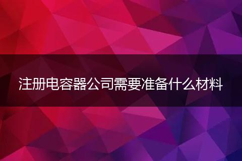 注册电容器公司需要准备什么材料