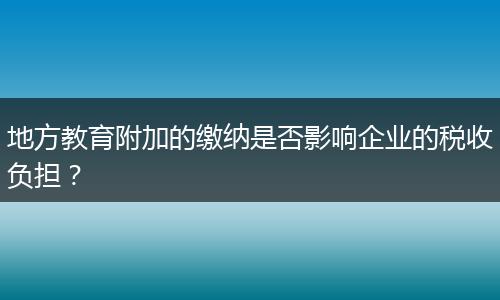 地方教育附加的缴纳是否影响企业的税收负担？