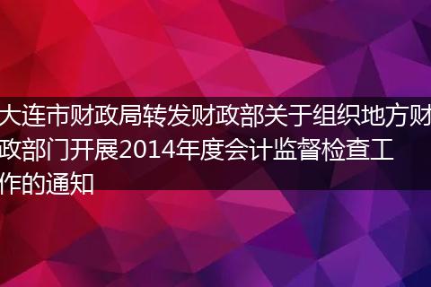 大连市财政局转发财政部关于组织地方财政部门开展2014年度会计监督检查工作的通知