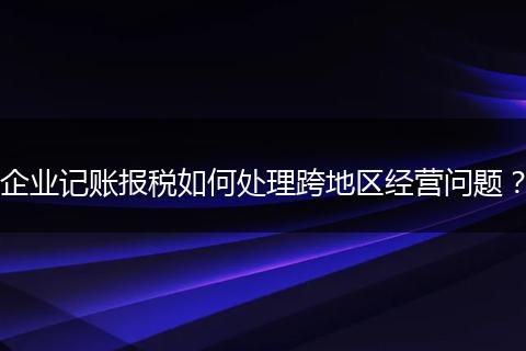 企业记账报税如何处理跨地区经营问题？