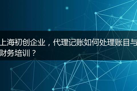 上海初创企业，代理记账如何处理账目与财务培训？