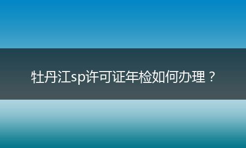 牡丹江sp许可证年检如何办理？