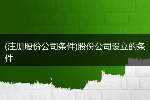 (注册股份公司条件)股份公司设立的条件