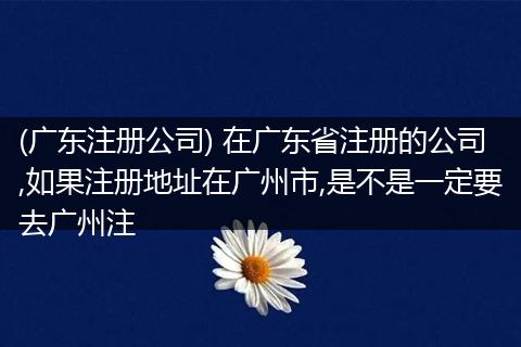 (广东注册公司) 在广东省注册的公司,如果注册地址在广州市,是不是一定要去广州注