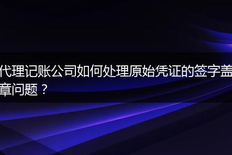 代理记账公司如何处理原始凭证的签字盖章问题？