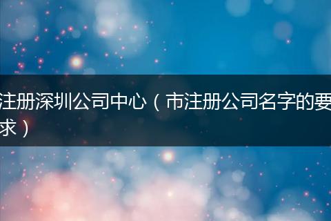 注册深圳公司中心（市注册公司名字的要求）