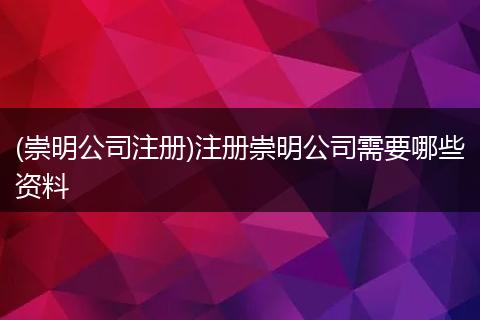 (崇明公司注册)注册崇明公司需要哪些资料