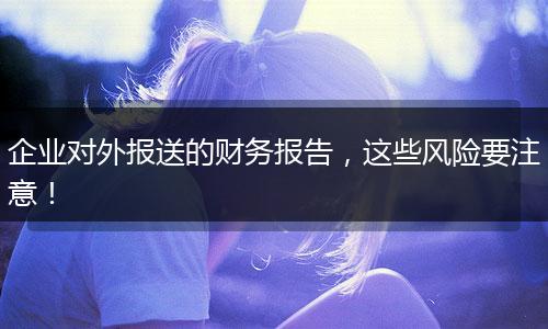 企业对外报送的财务报告，这些风险要注意！