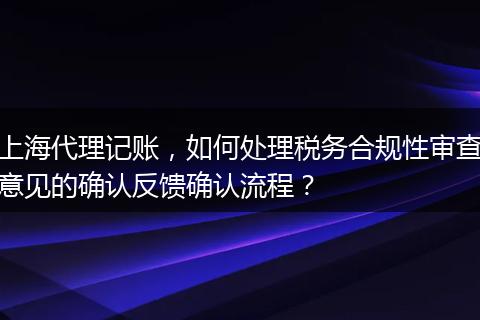 上海代理记账，如何处理税务合规性审查意见的确认反馈确认流程？