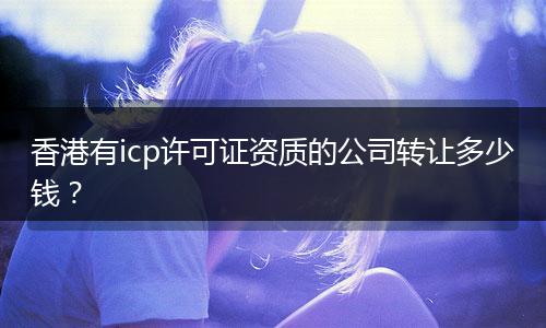 香港有icp许可证资质的公司转让多少钱？