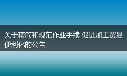关于精简和规范作业手续 促进加工贸易便利化的公告