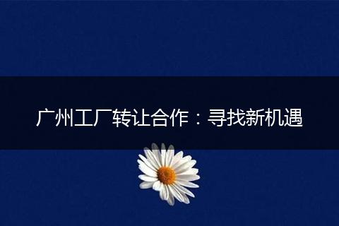 广州工厂转让合作：寻找新机遇