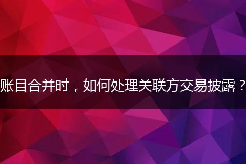 账目合并时，如何处理关联方交易披露？