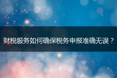 财税服务如何确保税务申报准确无误？