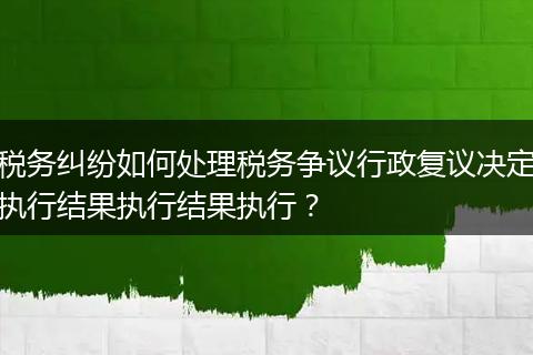 税务纠纷如何处理税务争议行政复议决定执行结果执行结果执行？