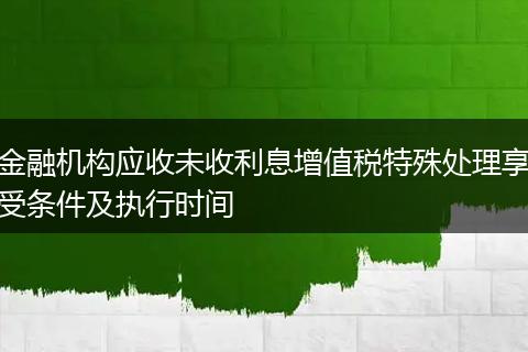 金融机构应收未收利息增值税特殊处理享受条件及执行时间