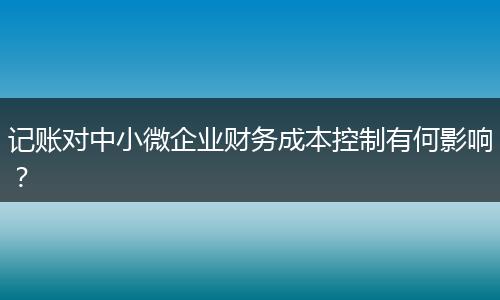 记账对中小微企业财务成本控制有何影响？