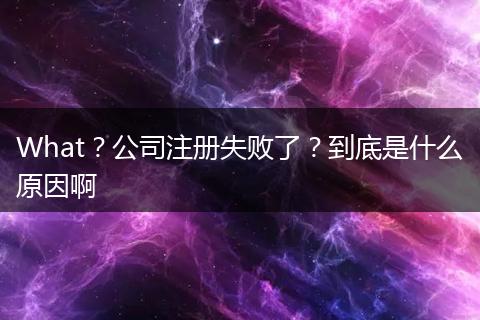 What？公司注册失败了？到底是什么原因啊