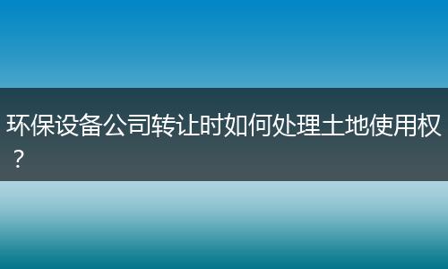 环保设备公司转让时如何处理土地使用权？