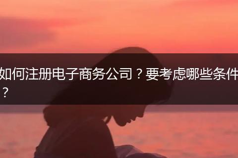 如何注册电子商务公司?要考虑哪些条件?