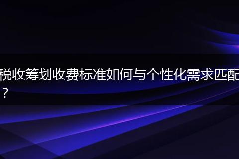 税收筹划收费标准如何与个性化需求匹配？