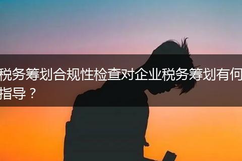 税务筹划合规性检查对企业税务筹划有何指导？