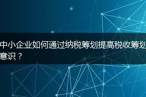 中小企业如何通过纳税筹划提高税收筹划意识？