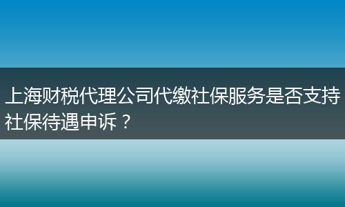 上海财税代理公司代缴社保服务是否支持社保待遇申诉？