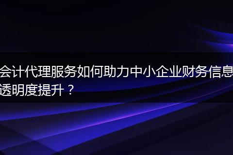 会计代理服务如何助力中小企业财务信息透明度提升？