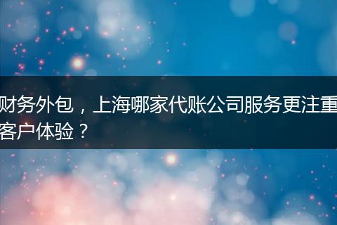 财务外包，上海哪家代账公司服务更注重客户体验？