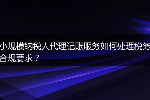 小规模纳税人代理记账服务如何处理税务合规要求？