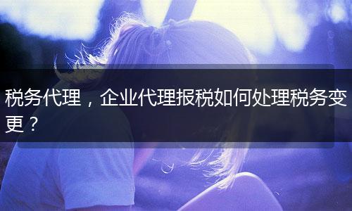 税务代理，企业代理报税如何处理税务变更？