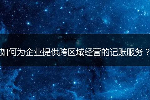 如何为企业提供跨区域经营的记账服务？