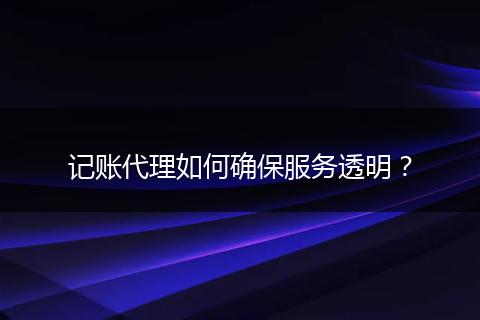 记账代理如何确保服务透明？