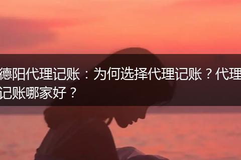 德阳代理记账：为何选择代理记账？代理记账哪家好？