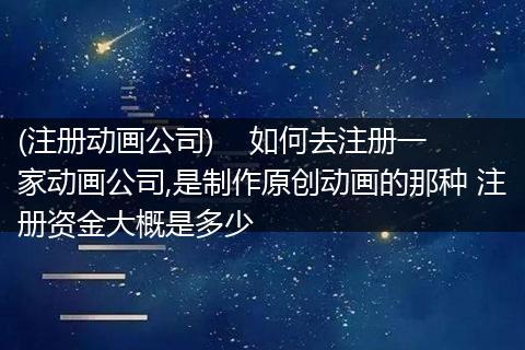 (注册动画公司)    如何去注册一家动画公司,是制作原创动画的那种 注册资金大概是多少
