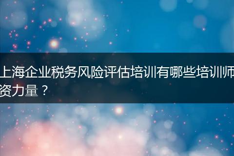 上海企业税务风险评估培训有哪些培训师资力量？