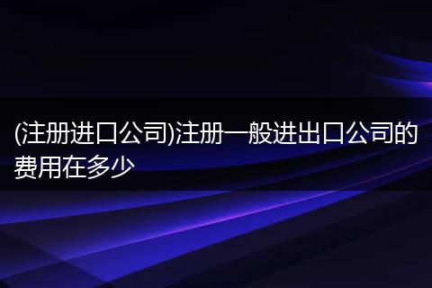 (注册进口公司)注册一般进出口公司的费用在多少