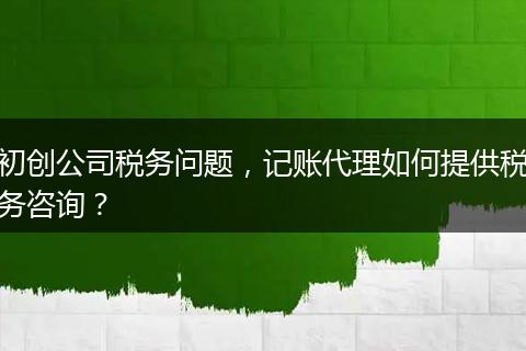 初创公司税务问题，记账代理如何提供税务咨询？