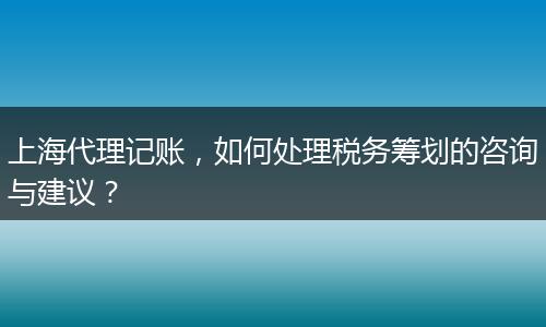 上海代理记账，如何处理税务筹划的咨询与建议？