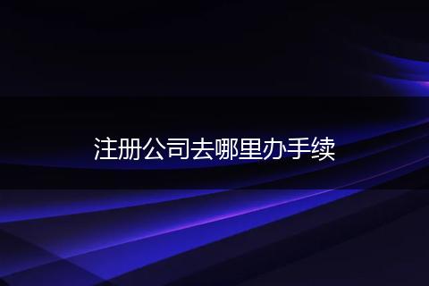 注册公司去哪里办手续