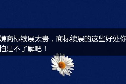 嫌商标续展太贵，商标续展的这些好处你怕是不了解吧！