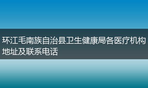 环江毛南族自治县卫生健康局各医疗机构地址及联系电话