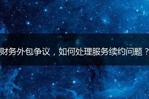 财务外包争议，如何处理服务续约问题？
