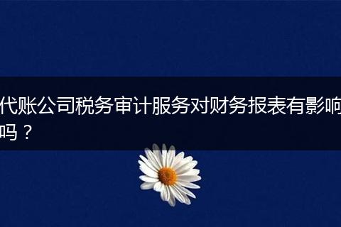 代账公司税务审计服务对财务报表有影响吗？