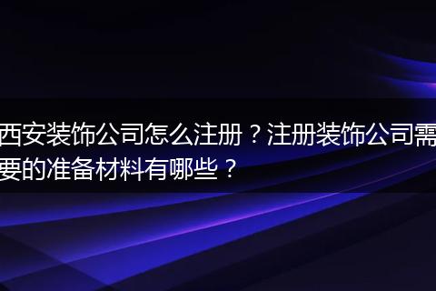 西安装饰公司怎么注册？注册装饰公司需要的准备材料有哪些？