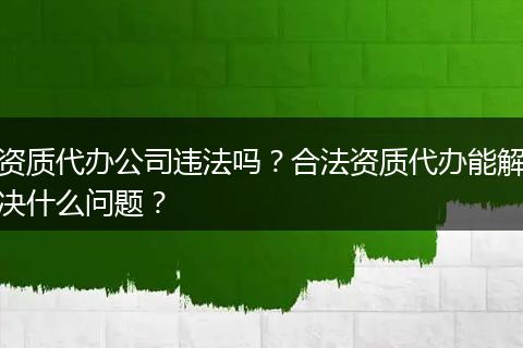 资质代办公司违法吗?合法资质代办能解决什么问题?