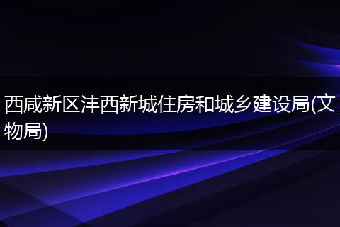 西咸新区沣西新城住房和城乡建设局(文物局)