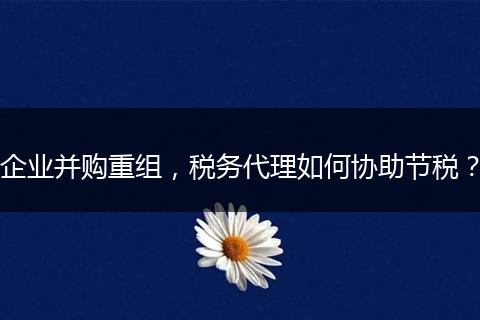 企业并购重组，税务代理如何协助节税？