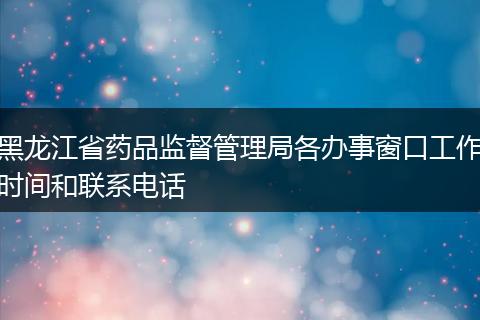 黑龙江省药品监督管理局各办事窗口工作时间和联系电话